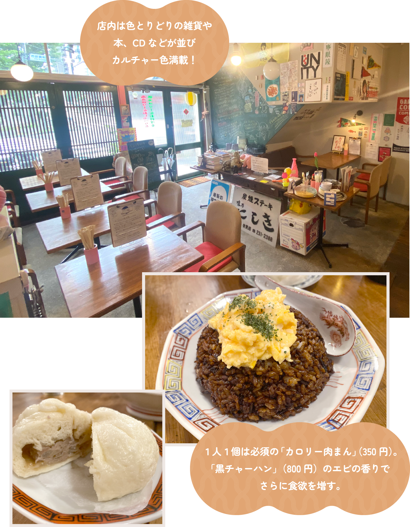 店内は色とりどりの雑貨や本、CDなどが並びカルチャー色満載!1人1個は必須の「カロリー肉まん」(350円)。「黒チャーハン」(800円)のエビの香りでさらに食欲を増す。